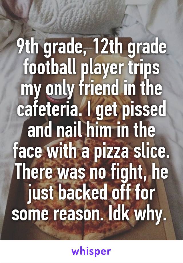 9th grade, 12th grade football player trips my only friend in the cafeteria. I get pissed and nail him in the face with a pizza slice. There was no fight, he just backed off for some reason. Idk why. 