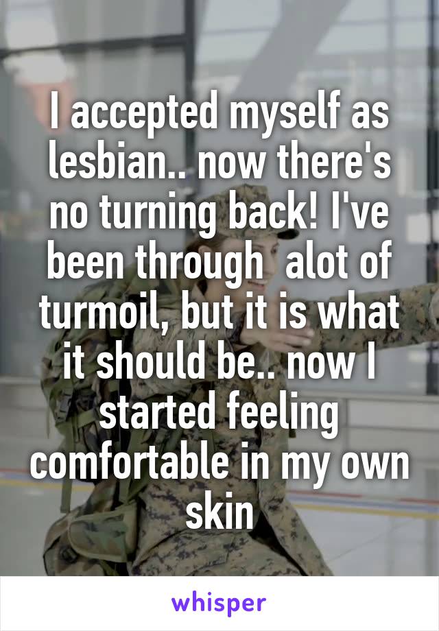 I accepted myself as lesbian.. now there's no turning back! I've been through  alot of turmoil, but it is what it should be.. now I started feeling comfortable in my own skin