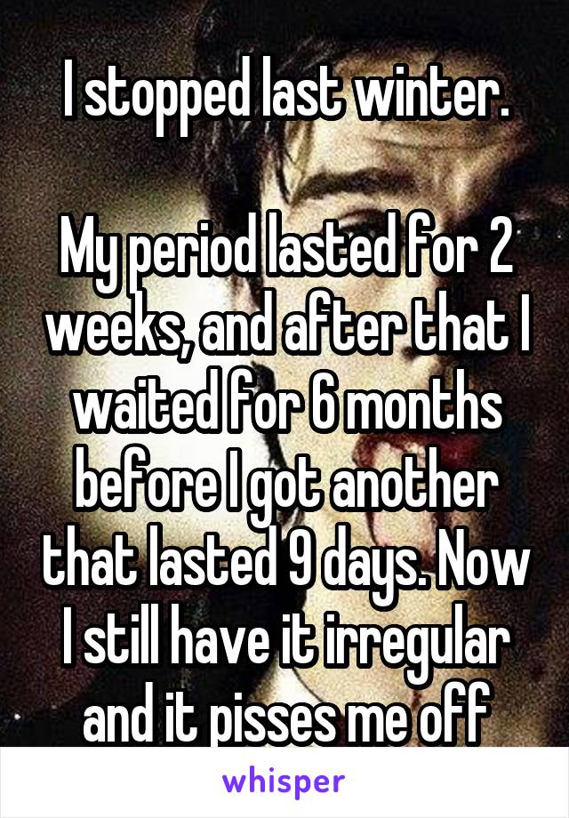 I stopped last winter.

My period lasted for 2 weeks, and after that I waited for 6 months before I got another that lasted 9 days. Now I still have it irregular and it pisses me off