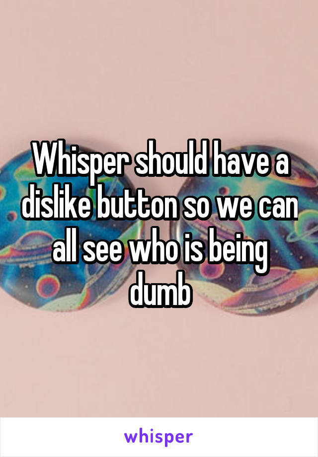 Whisper should have a dislike button so we can all see who is being dumb