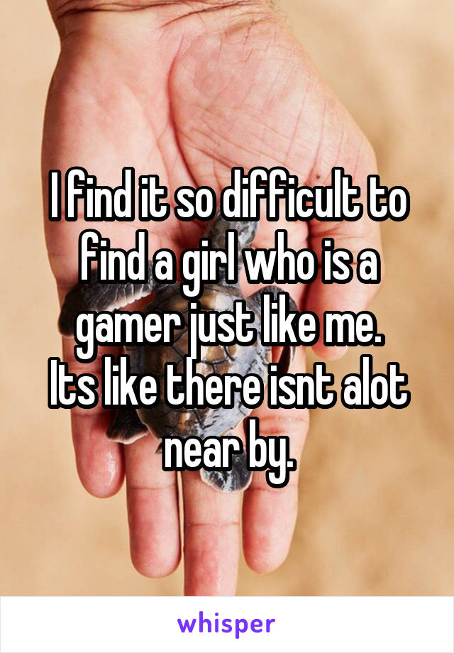 I find it so difficult to find a girl who is a gamer just like me.
Its like there isnt alot near by.