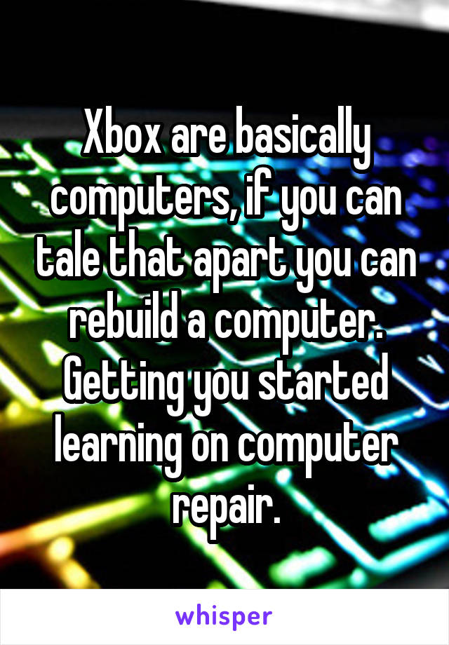 Xbox are basically computers, if you can tale that apart you can rebuild a computer. Getting you started learning on computer repair.