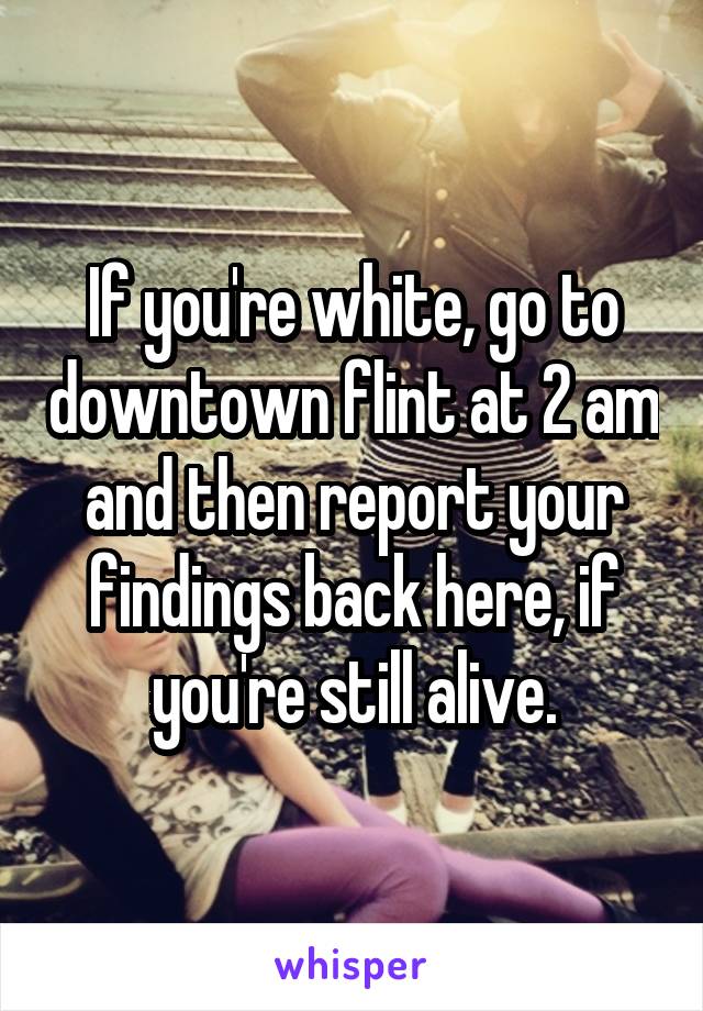 If you're white, go to downtown flint at 2 am and then report your findings back here, if you're still alive.