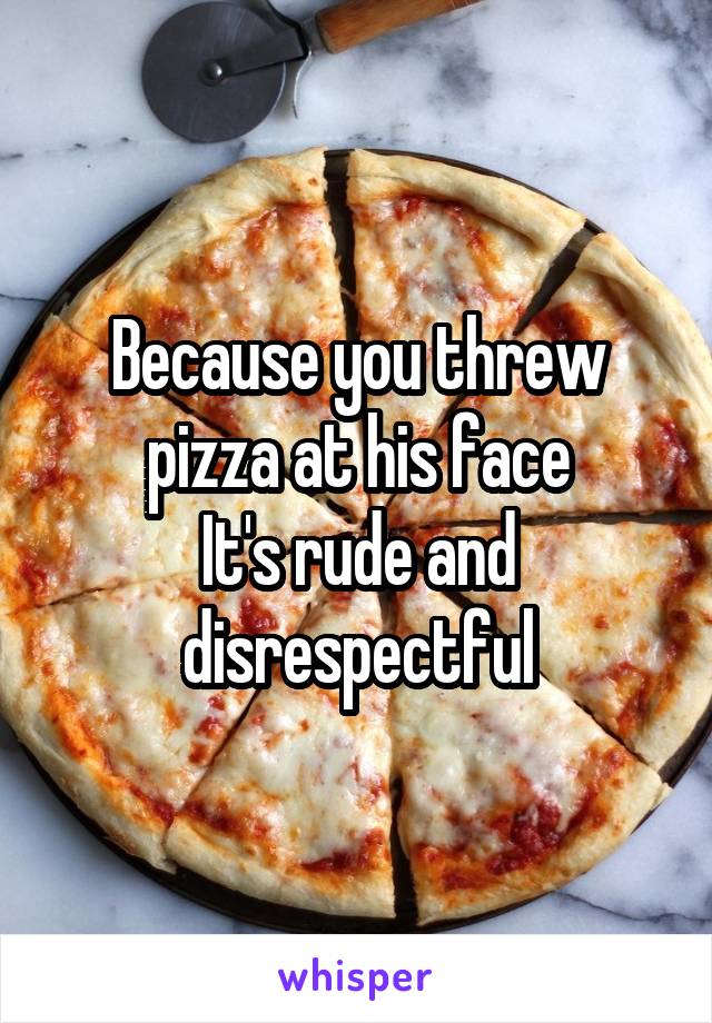 Because you threw pizza at his face
It's rude and disrespectful