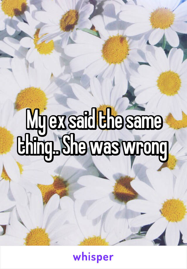 My ex said the same thing.. She was wrong 