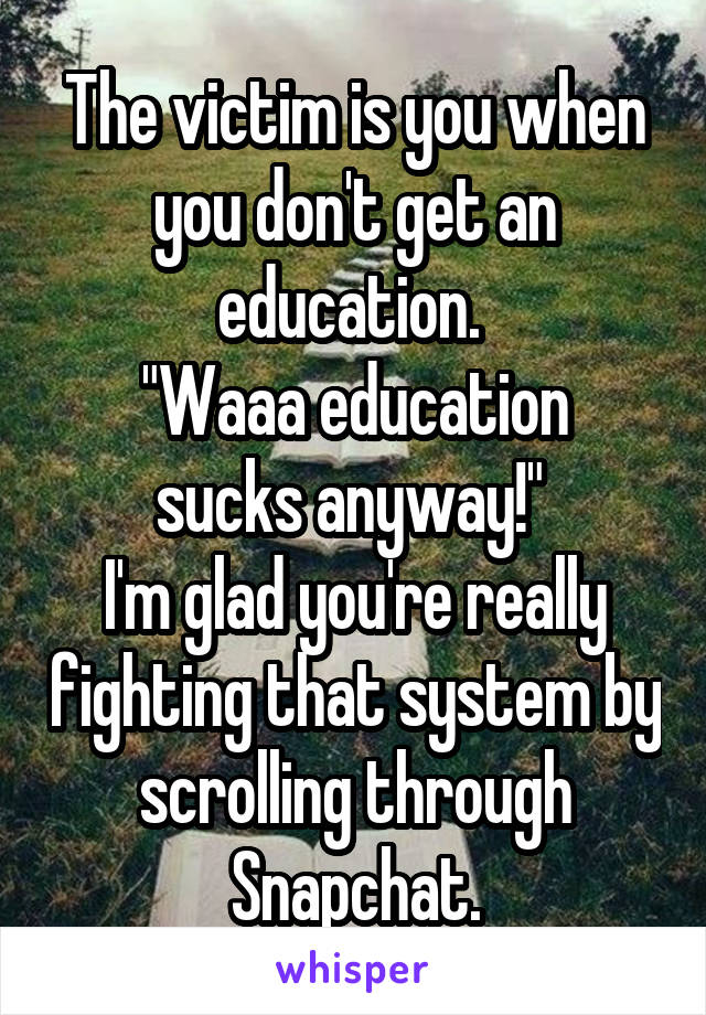 The victim is you when you don't get an education. 
"Waaa education sucks anyway!" 
I'm glad you're really fighting that system by scrolling through Snapchat.