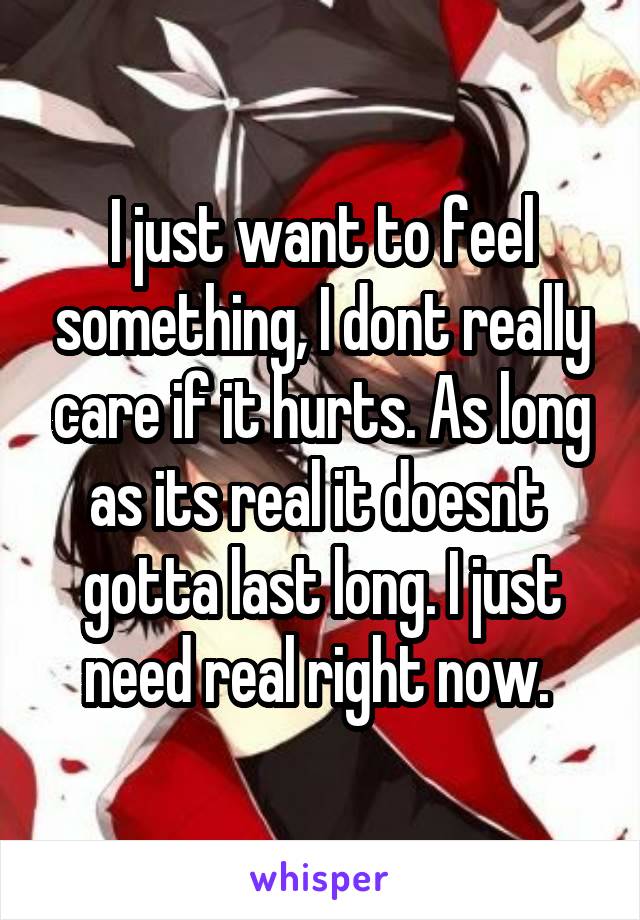 I just want to feel something, I dont really care if it hurts. As long as its real it doesnt  gotta last long. I just need real right now. 