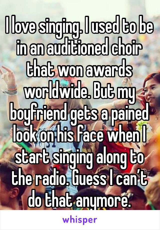 I love singing. I used to be in an auditioned choir that won awards worldwide. But my boyfriend gets a pained look on his face when I start singing along to the radio. Guess I can’t do that anymore.