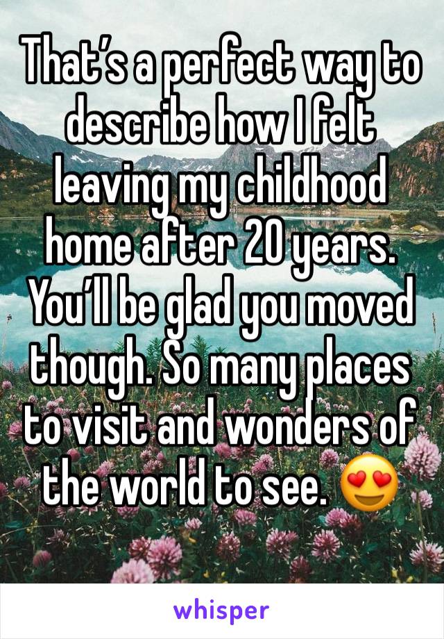 That’s a perfect way to describe how I felt leaving my childhood home after 20 years. You’ll be glad you moved though. So many places to visit and wonders of the world to see. 😍