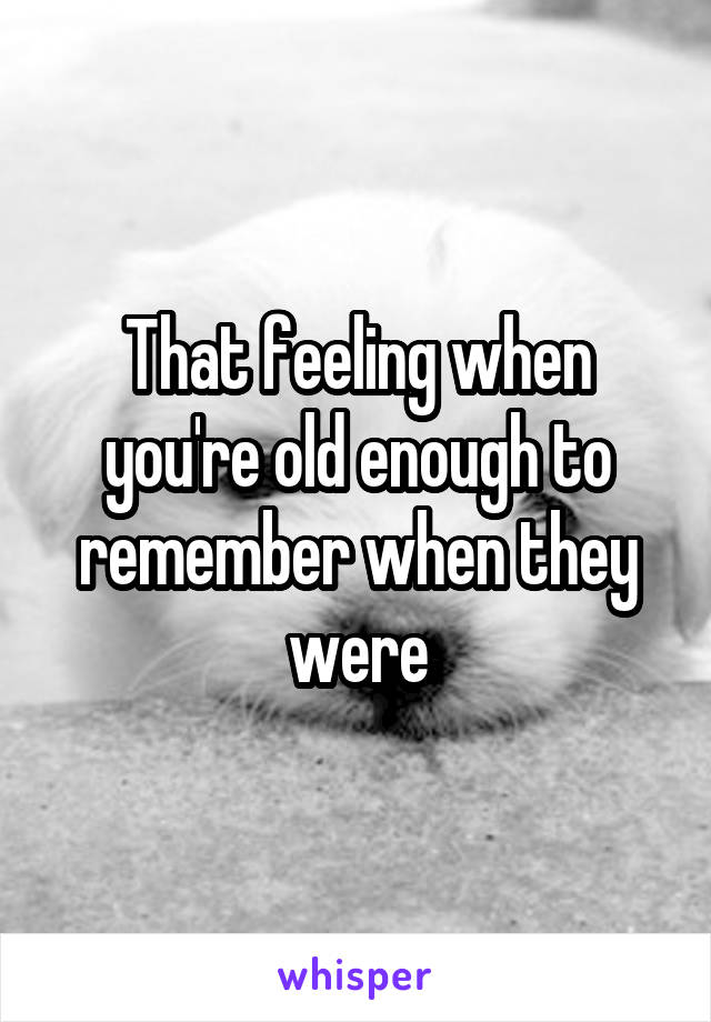 That feeling when you're old enough to remember when they were