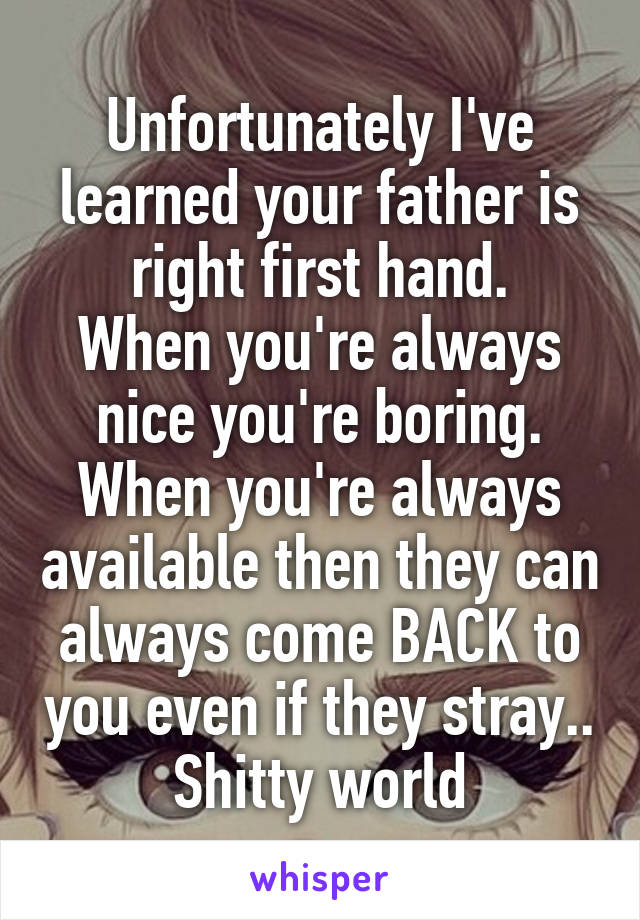 Unfortunately I've learned your father is right first hand.
When you're always nice you're boring.
When you're always available then they can always come BACK to you even if they stray..
Shitty world