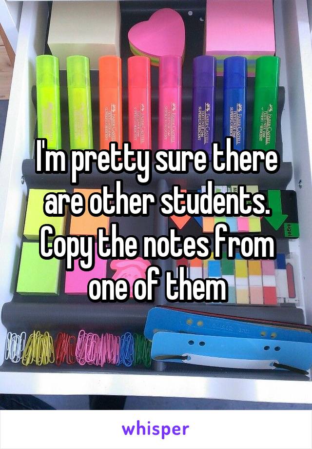 I'm pretty sure there are other students.
Copy the notes from one of them