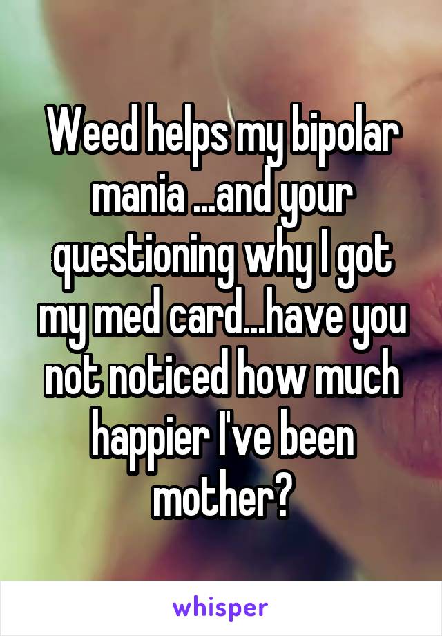 Weed helps my bipolar mania ...and your questioning why I got my med card...have you not noticed how much happier I've been mother?