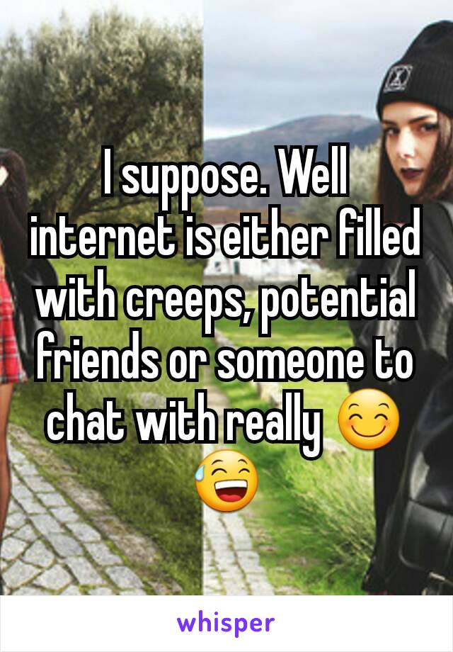 I suppose. Well internet is either filled with creeps, potential friends or someone to chat with really 😊😅