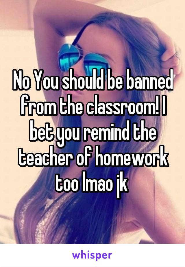 No You should be banned from the classroom! I bet you remind the teacher of homework too lmao jk 