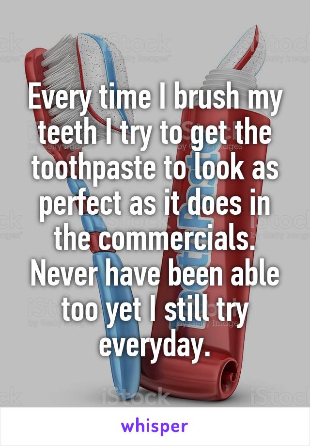 Every time I brush my teeth I try to get the toothpaste to look as perfect as it does in the commercials. Never have been able too yet I still try everyday.
