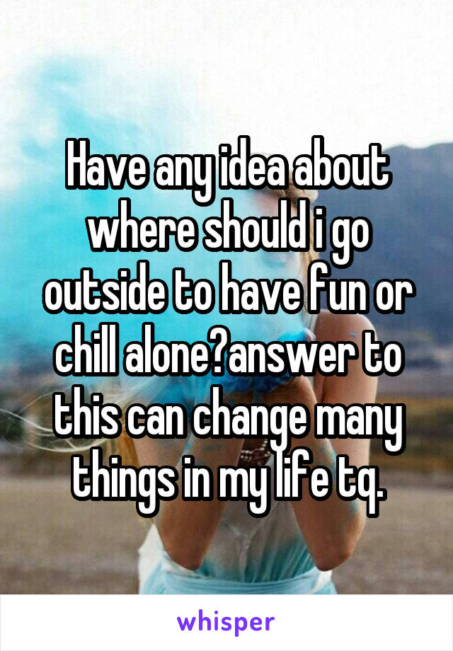 Have any idea about where should i go outside to have fun or chill alone?answer to this can change many things in my life tq.