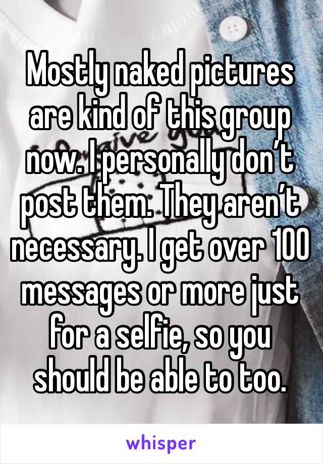 Mostly naked pictures are kind of this group now. I personally don’t post them. They aren’t necessary. I get over 100 messages or more just for a selfie, so you should be able to too.