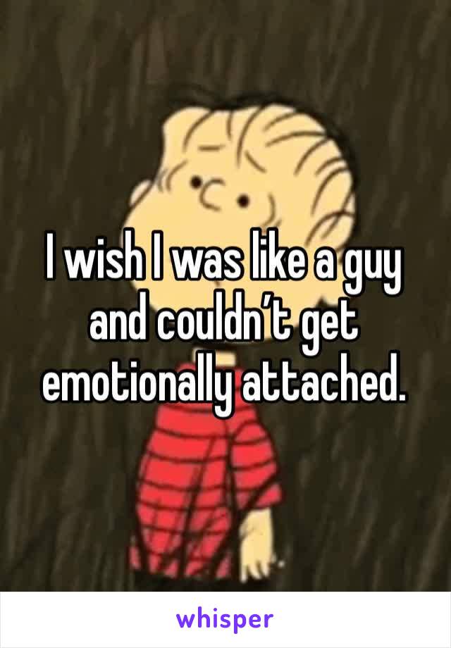 I wish I was like a guy and couldn’t get emotionally attached.