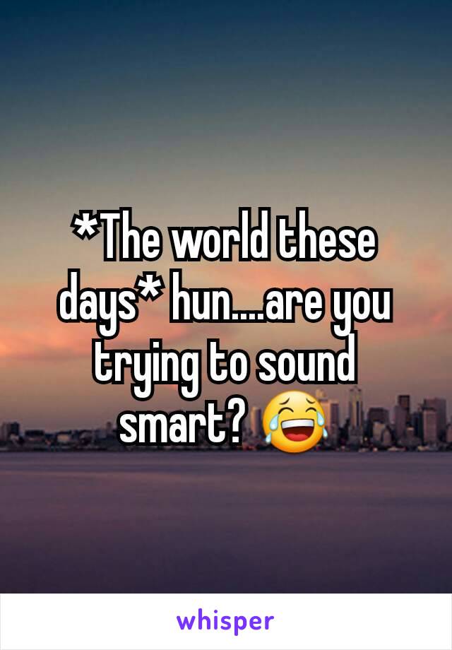 *The world these days* hun....are you trying to sound smart? 😂