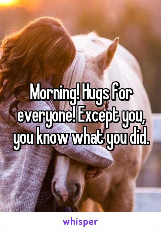 Morning! Hugs for everyone! Except you, you know what you did.