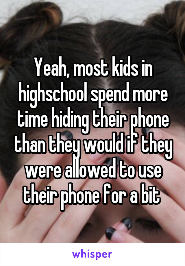 Yeah, most kids in highschool spend more time hiding their phone than they would if they were allowed to use their phone for a bit 