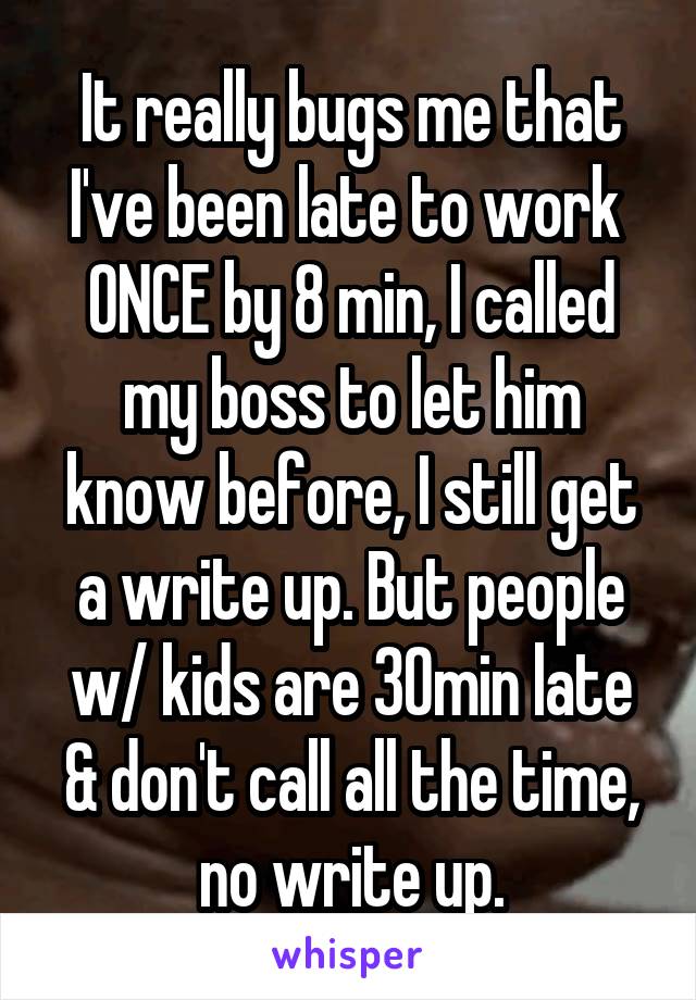 It really bugs me that I've been late to work  ONCE by 8 min, I called my boss to let him know before, I still get a write up. But people w/ kids are 30min late & don't call all the time, no write up.