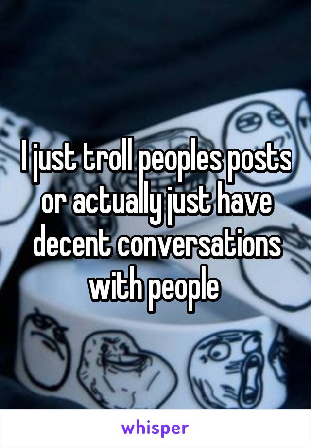 I just troll peoples posts or actually just have decent conversations with people 