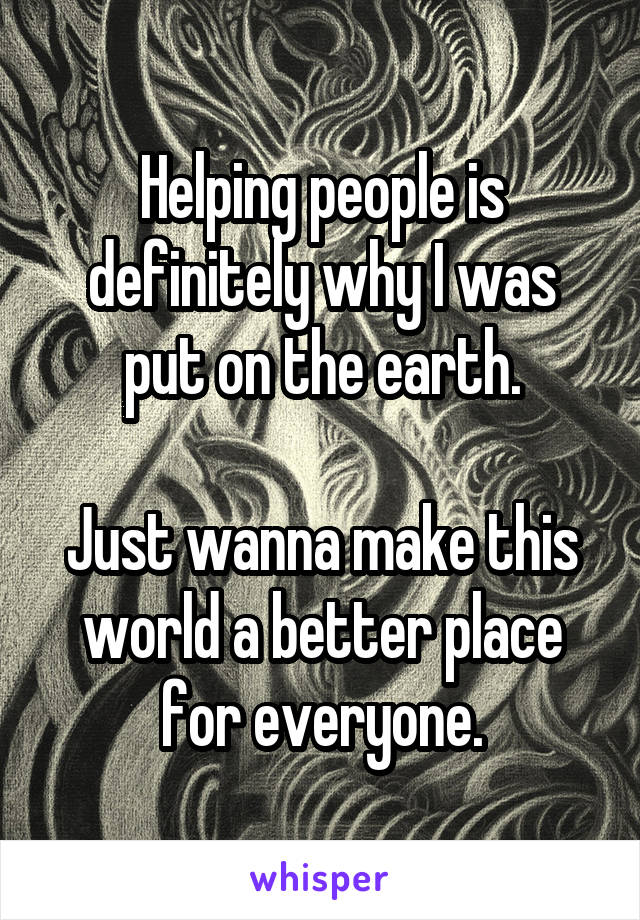 Helping people is definitely why I was put on the earth.

Just wanna make this world a better place for everyone.