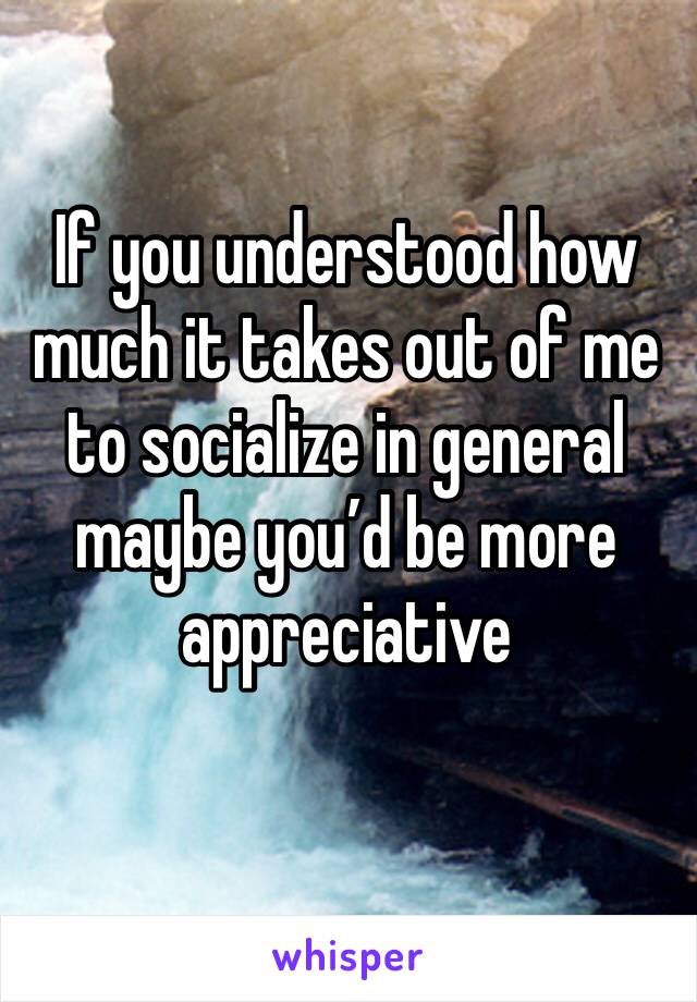 If you understood how much it takes out of me to socialize in general maybe you’d be more appreciative 