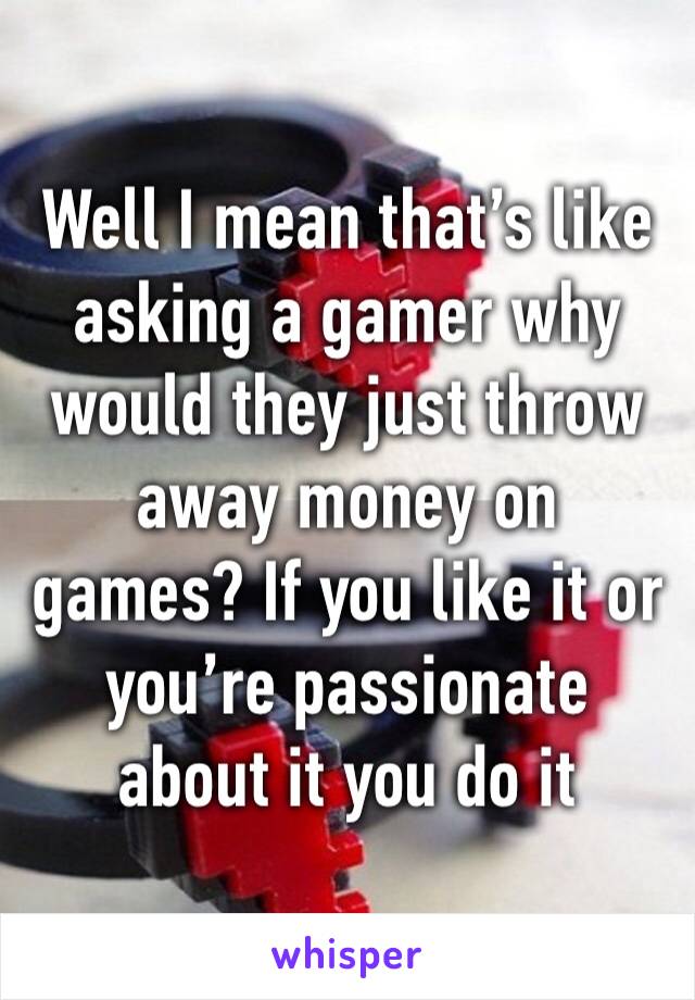 Well I mean that’s like asking a gamer why would they just throw away money on games? If you like it or you’re passionate about it you do it 