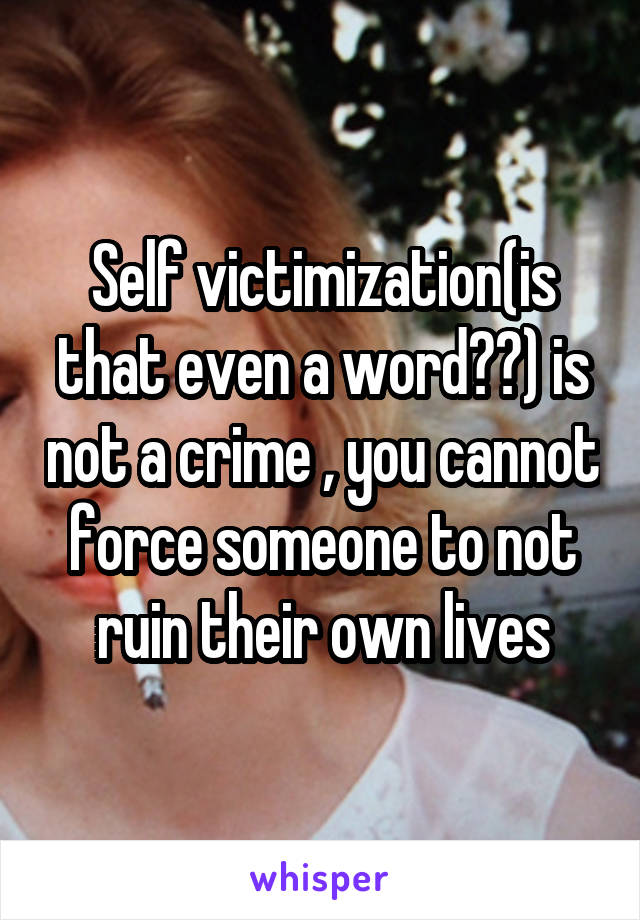 Self victimization(is that even a word??) is not a crime , you cannot force someone to not ruin their own lives