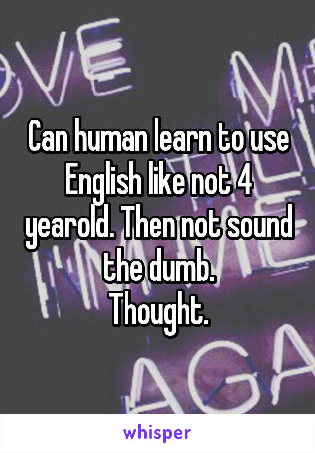 Can human learn to use English like not 4 yearold. Then not sound the dumb.
Thought.