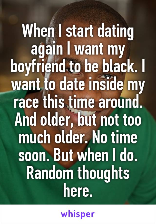 When I start dating again I want my boyfriend to be black. I want to date inside my race this time around. And older, but not too much older. No time soon. But when I do. Random thoughts here.