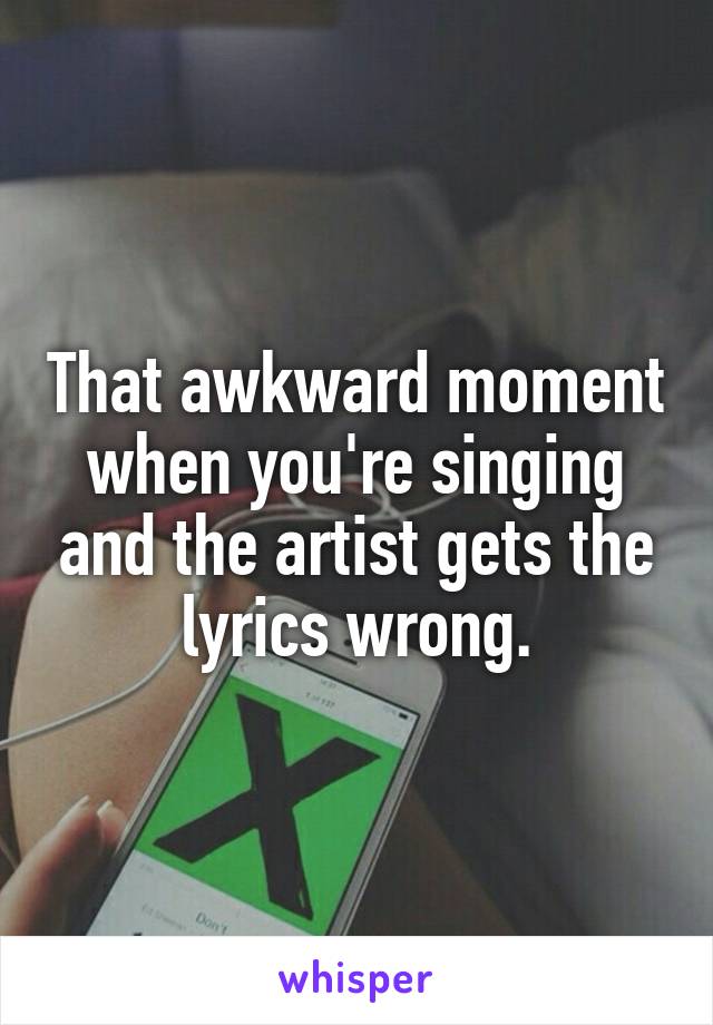 That awkward moment when you're singing and the artist gets the lyrics wrong.