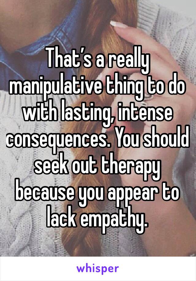 That’s a really manipulative thing to do with lasting, intense consequences. You should seek out therapy because you appear to lack empathy.
