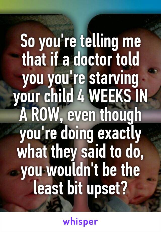 So you're telling me that if a doctor told you you're starving your child 4 WEEKS IN A ROW, even though you're doing exactly what they said to do, you wouldn't be the least bit upset?