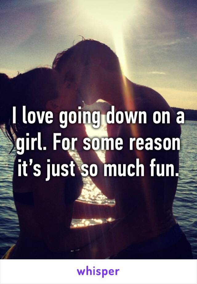 I love going down on a girl. For some reason it’s just so much fun.