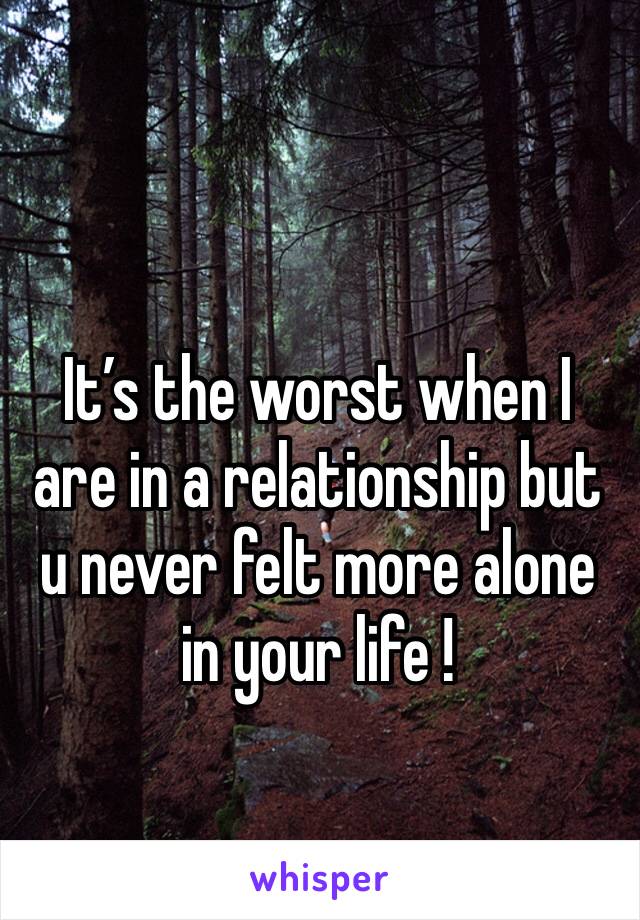 It’s the worst when I are in a relationship but u never felt more alone in your life ! 