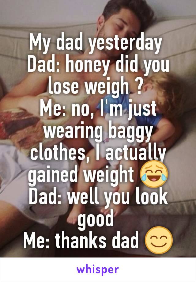 My dad yesterday 
Dad: honey did you lose weigh ? 
Me: no, I'm just wearing baggy clothes, I actually gained weight 😂
Dad: well you look good 
Me: thanks dad 😊