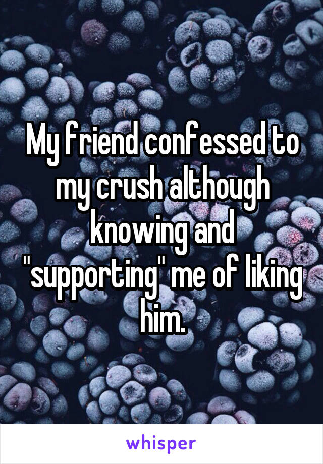 My friend confessed to my crush although knowing and "supporting" me of liking him.