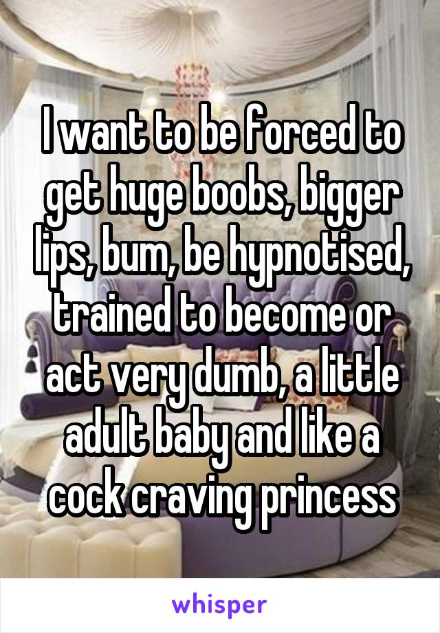 I want to be forced to get huge boobs, bigger lips, bum, be hypnotised, trained to become or act very dumb, a little adult baby and like a cock craving princess