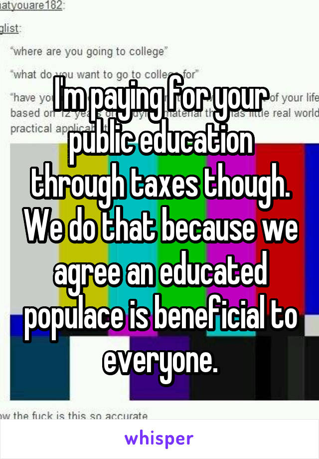 I'm paying for your public education through taxes though. We do that because we agree an educated populace is beneficial to everyone.