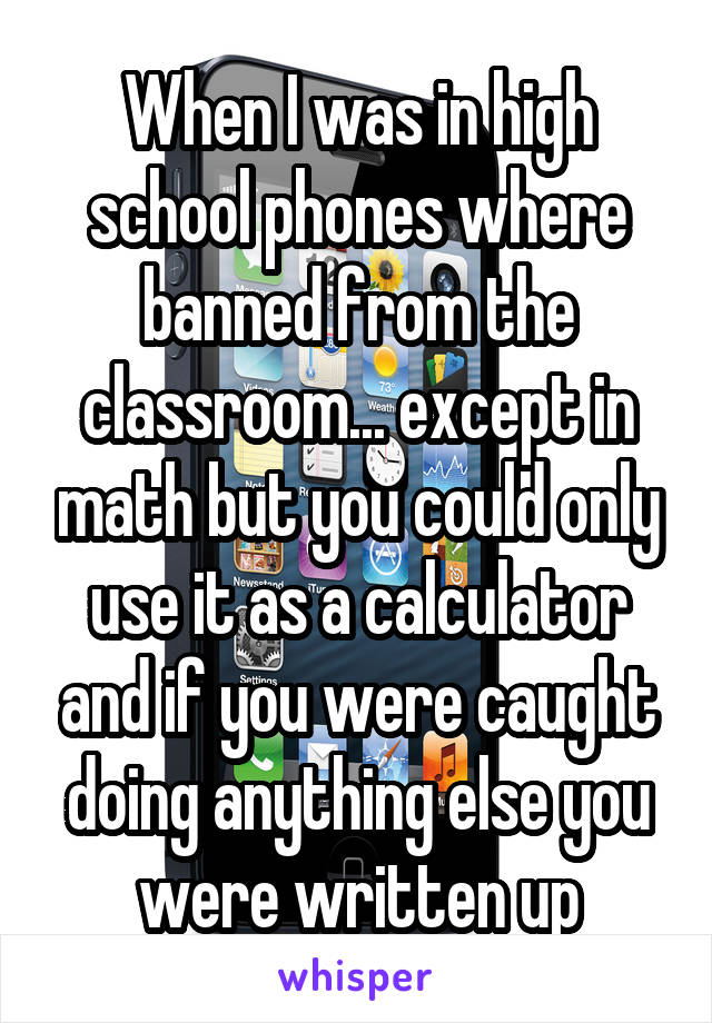 When I was in high school phones where banned from the classroom... except in math but you could only use it as a calculator and if you were caught doing anything else you were written up