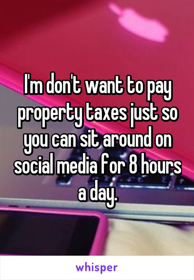 I'm don't want to pay property taxes just so you can sit around on social media for 8 hours a day.