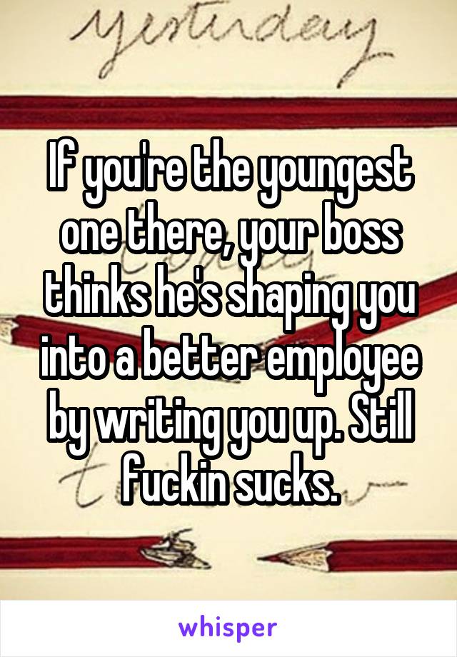 If you're the youngest one there, your boss thinks he's shaping you into a better employee by writing you up. Still fuckin sucks.
