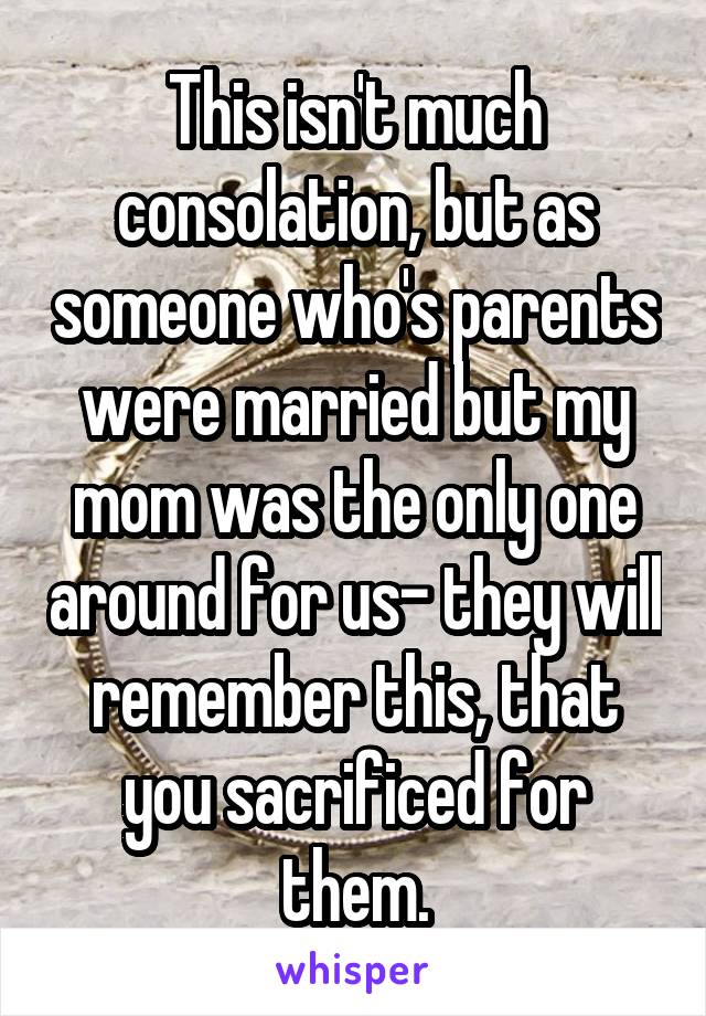 This isn't much consolation, but as someone who's parents were married but my mom was the only one around for us- they will remember this, that you sacrificed for them.