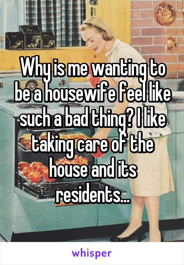 Why is me wanting to be a housewife feel like such a bad thing? I like taking care of the house and its residents...