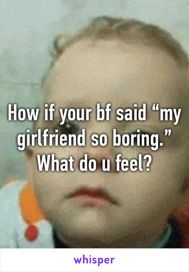 How if your bf said “my girlfriend so boring.”
What do u feel?