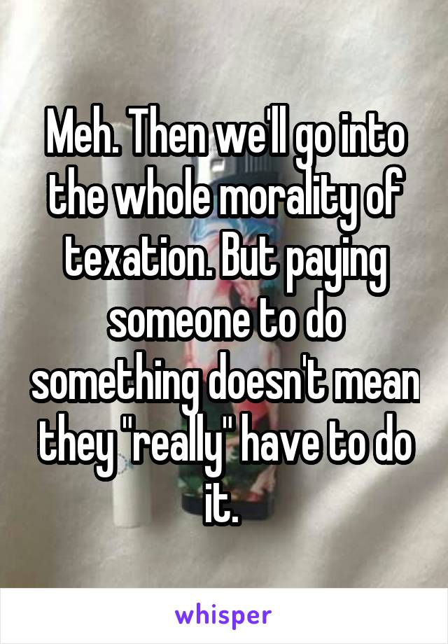 Meh. Then we'll go into the whole morality of texation. But paying someone to do something doesn't mean they "really" have to do it. 